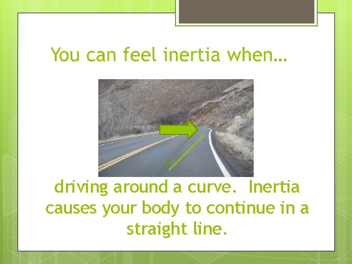 driving around a curve. Inertia causes your body to continue in a straight line.