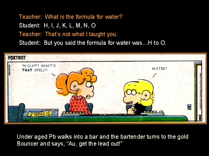 Teacher: What is the formula for water? Student: H, I, J, K, L, M,