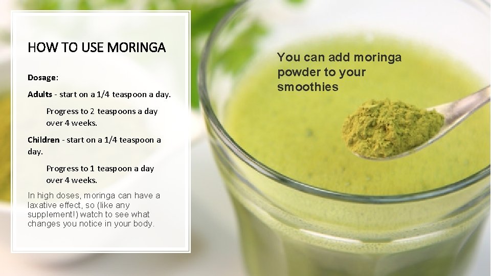 HOW TO USE MORINGA Dosage: Adults - start on a 1/4 teaspoon a day.