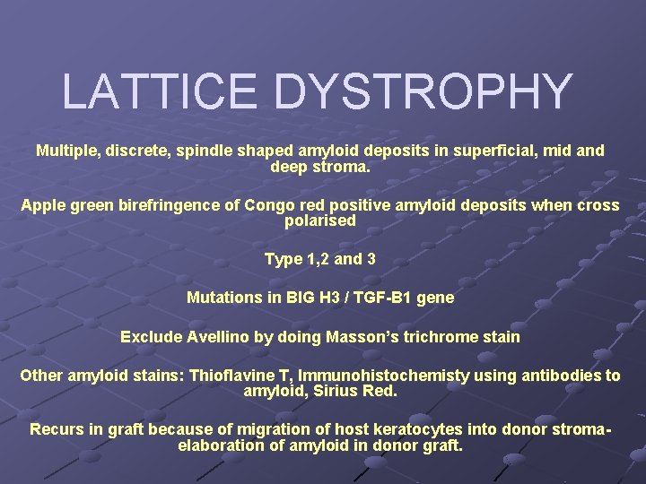 LATTICE DYSTROPHY Multiple, discrete, spindle shaped amyloid deposits in superficial, mid and deep stroma.