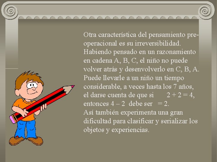 Otra característica del pensamiento preoperacional es su irreversibilidad. Habiendo pensado en un razonamiento en
