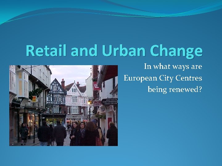 Retail and Urban Change In what ways are European City Centres being renewed? 