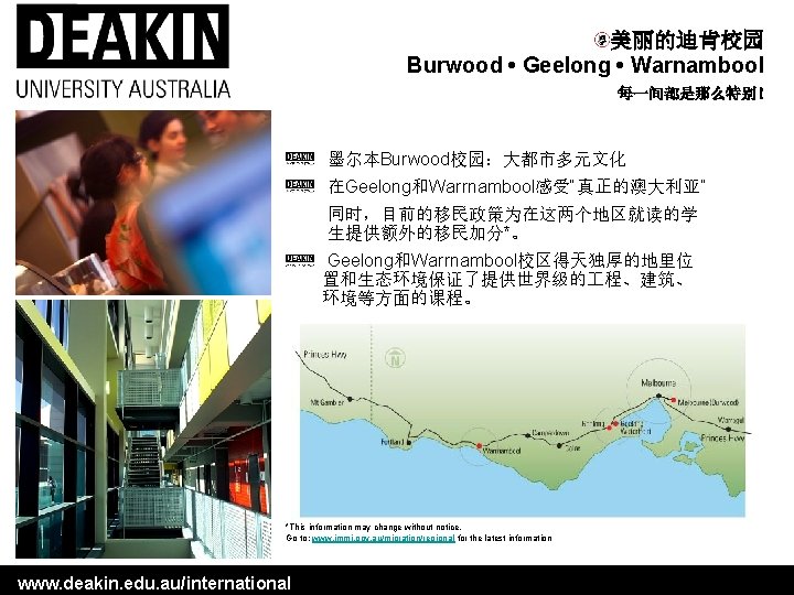 美丽的迪肯校园 Burwood • Geelong • Warnambool 每一间都是那么特别! 墨尔本Burwood校园:大都市多元文化 在Geelong和Warrnambool感受“真正的澳大利亚” 同时,目前的移民政策为在这两个地区就读的学 生提供额外的移民加分*。 Geelong和Warrnambool校区得天独厚的地里位 置和生态环境保证了提供世界级的 程、建筑、 美丽的迪肯校园 Burwood • Geelong • Warnambool 每一间都是那么特别! 墨尔本Burwood校园:大都市多元文化 在Geelong和Warrnambool感受“真正的澳大利亚” 同时,目前的移民政策为在这两个地区就读的学 生提供额外的移民加分*。 Geelong和Warrnambool校区得天独厚的地里位 置和生态环境保证了提供世界级的 程、建筑、