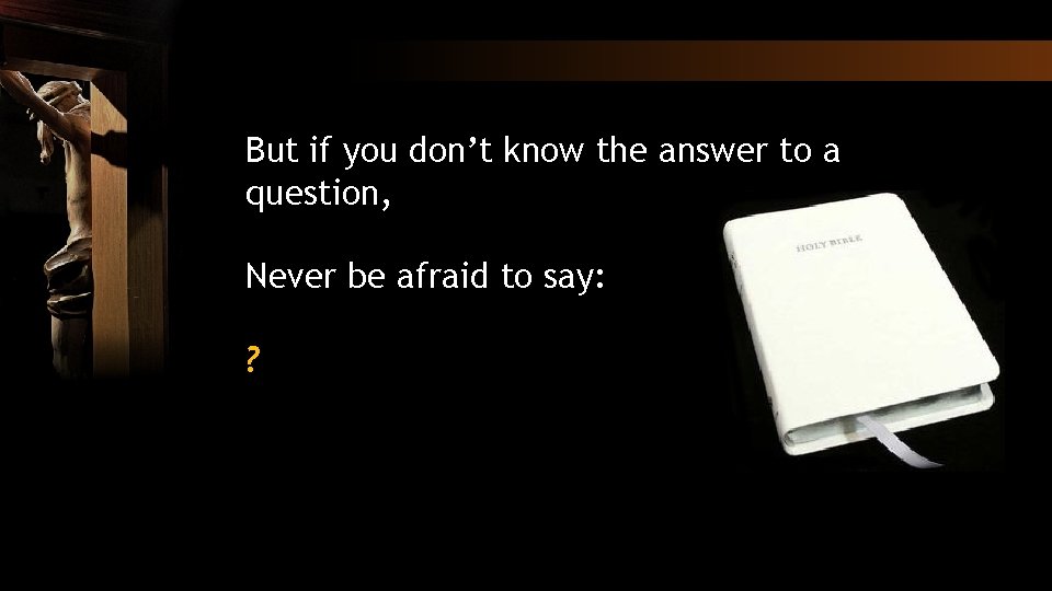 But if you don’t know the answer to a question, Never be afraid to