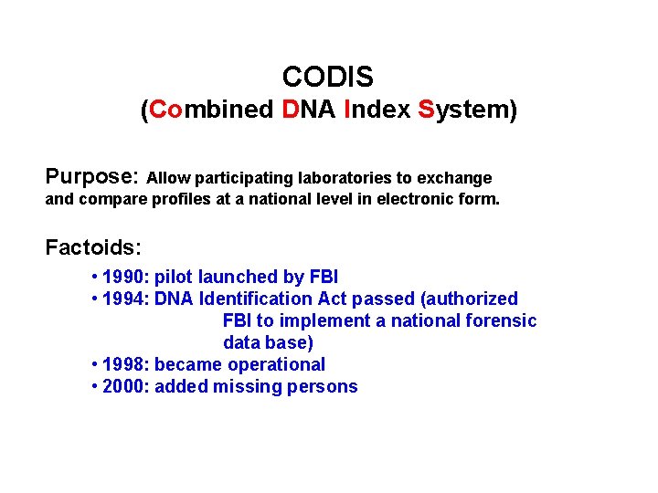 CODIS (Combined DNA Index System) Purpose: Allow participating laboratories to exchange and compare profiles CODIS (Combined DNA Index System) Purpose: Allow participating laboratories to exchange and compare profiles