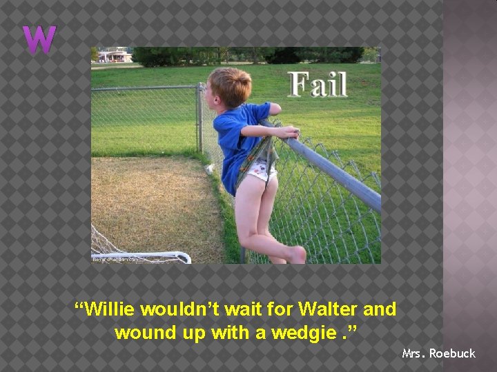 W “Willie wouldn’t wait for Walter and wound up with a wedgie. ” Mrs.