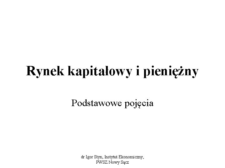 Rynek kapitałowy i pieniężny Podstawowe pojęcia dr Igor Styn, Instytut Ekonomiczny, PWSZ Nowy Sącz