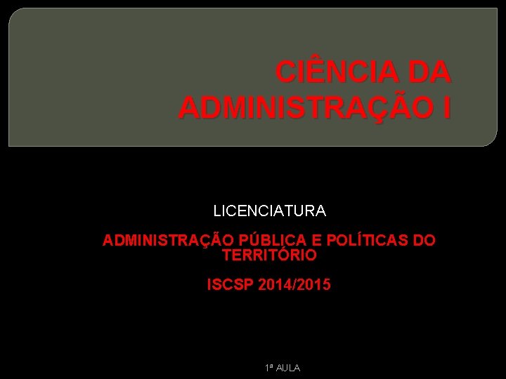 CIÊNCIA DA ADMINISTRAÇÃO I LICENCIATURA ADMINISTRAÇÃO PÚBLICA E POLÍTICAS DO TERRITÓRIO ISCSP 2014/2015 1ª