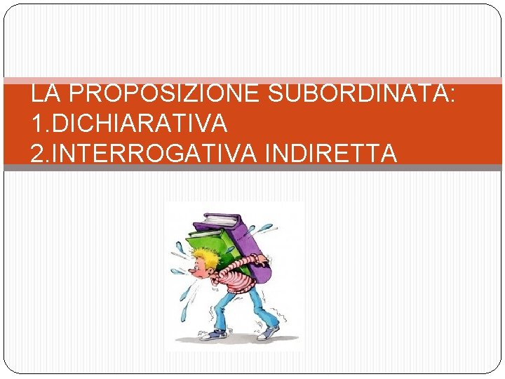 LA PROPOSIZIONE SUBORDINATA: 1. DICHIARATIVA 2. INTERROGATIVA INDIRETTA 