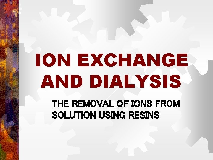 ION EXCHANGE AND DIALYSIS THE REMOVAL OF IONS FROM SOLUTION USING RESINS ION EXCHANGE AND DIALYSIS THE REMOVAL OF IONS FROM SOLUTION USING RESINS