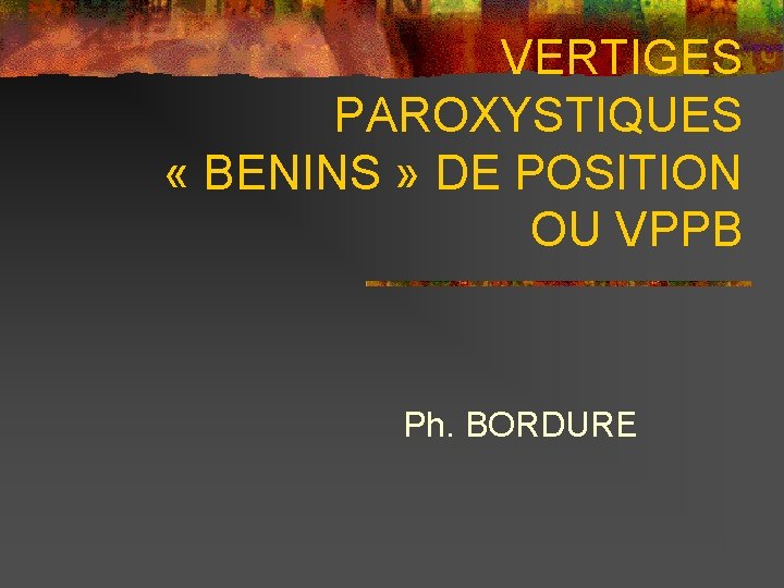 VERTIGES PAROXYSTIQUES « BENINS » DE POSITION OU VPPB Ph. BORDURE 