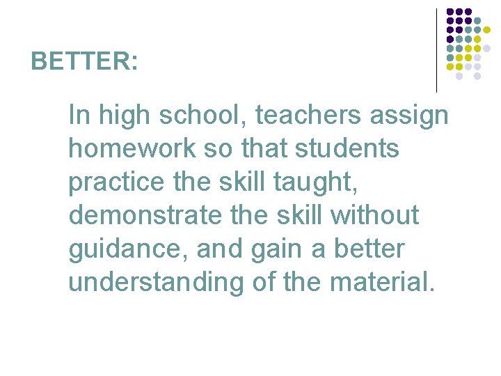 BETTER: In high school, teachers assign homework so that students practice the skill taught,