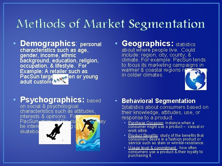 Methods of Market Segmentation • Demographics: personal • Geographics: statistics • Psychographics: based • Methods of Market Segmentation • Demographics: personal • Geographics: statistics • Psychographics: based •