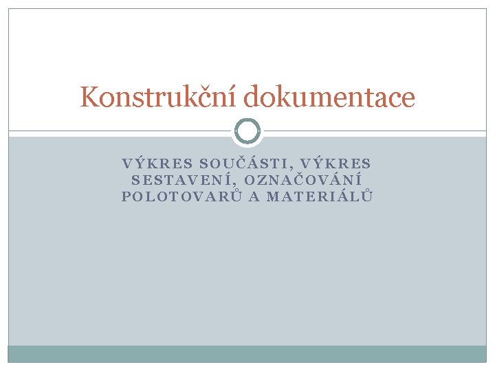 Konstrukční dokumentace VÝKRES SOUČÁSTI, VÝKRES SESTAVENÍ, OZNAČOVÁNÍ POLOTOVARŮ A MATERIÁLŮ 