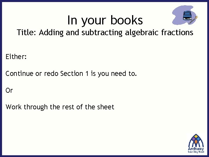 In your books Title: Adding and subtracting algebraic fractions Either: Continue or redo Section
