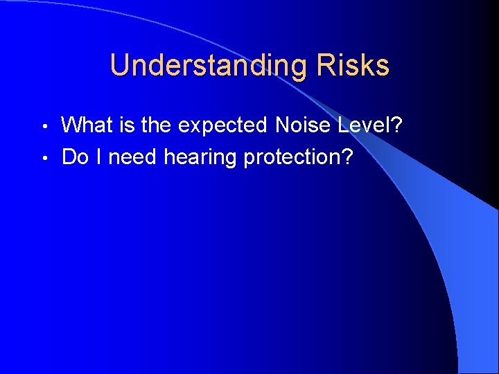 Understanding Risks What is the expected Noise Level? • Do I need hearing protection?