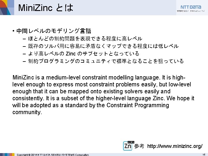 Mini. Zinc とは • 中間レベルのモデリング言語 – – ほとんどの制約問題を表現できる程度に高レベル 既存のソルバ用に容易に矛盾なくマップできる程度には低レベル より高レベルの Zinc のサブセットとなっている 制約プログラミングのコミュニティで標準となることを狙っている Mini.