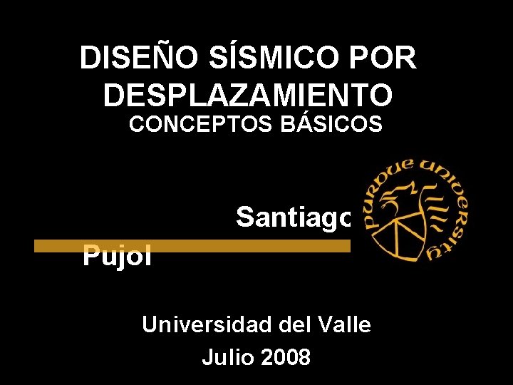 DISEÑO SÍSMICO POR DESPLAZAMIENTO CONCEPTOS BÁSICOS Santiago Pujol Universidad del Valle Julio 2008 