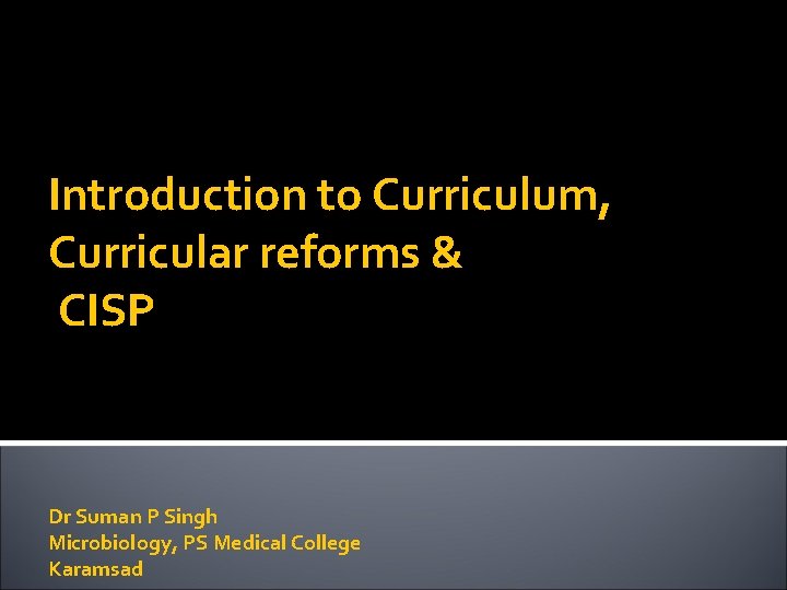 Introduction to Curriculum, Curricular reforms & CISP Dr Suman P Singh Microbiology, PS Medical