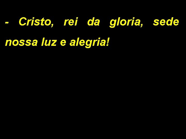 - Cristo, rei da gloria, sede nossa luz e alegria! 