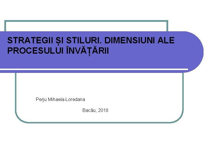 STRATEGII ȘI STILURI. DIMENSIUNI ALE PROCESULUI ÎNVĂȚĂRII Perju Mihaela-Loredana Bacău, 2018 