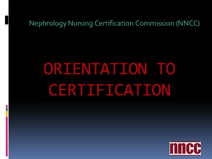 Nephrology Nursing Certification Commission (NNCC) ORIENTATION TO CERTIFICATION Nephrology Nursing Certification Commission (NNCC) ORIENTATION TO CERTIFICATION
