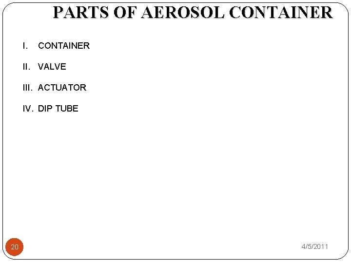 PARTS OF AEROSOL CONTAINER II. VALVE III. ACTUATOR IV. DIP TUBE 20 4/5/2011 