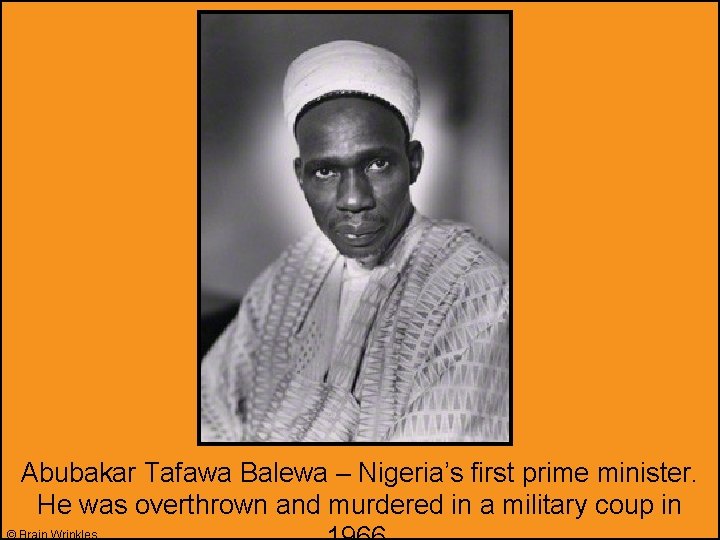 Abubakar Tafawa Balewa – Nigeria’s first prime minister. He was overthrown and murdered in