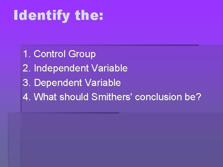 Identify the: 1. Control Group 2. Independent Variable 3. Dependent Variable 4. What should
