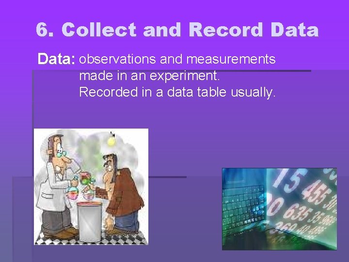 6. Collect and Record Data: observations and measurements made in an experiment. Recorded in