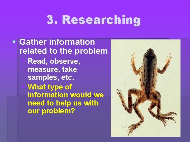 3. Researching Gather information related to the problem Read, observe, measure, take samples, etc.