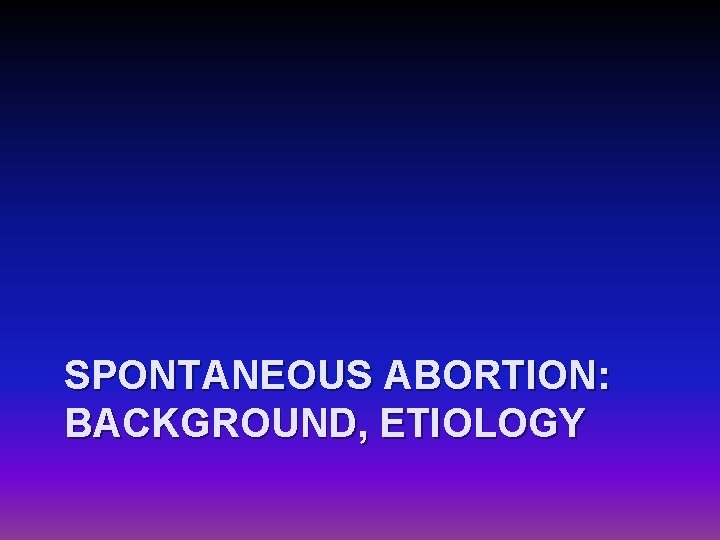 SPONTANEOUS ABORTION: BACKGROUND, ETIOLOGY 