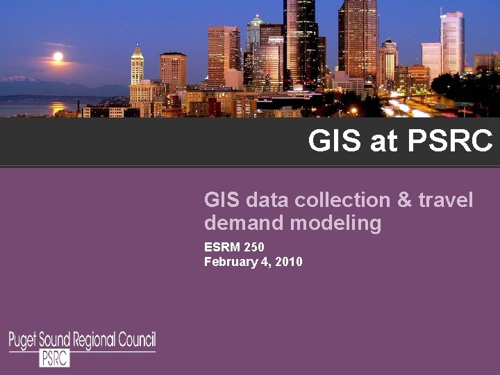 GIS at PSRC GIS data collection & travel demand modeling ESRM 250 February 4, GIS at PSRC GIS data collection & travel demand modeling ESRM 250 February 4,