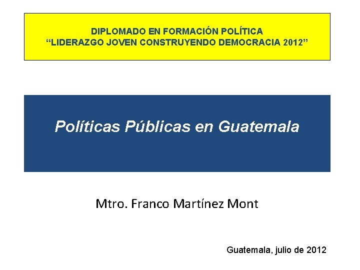 DIPLOMADO EN FORMACIÓN POLÍTICA “LIDERAZGO JOVEN CONSTRUYENDO DEMOCRACIA 2012” Políticas Públicas en Guatemala Mtro.