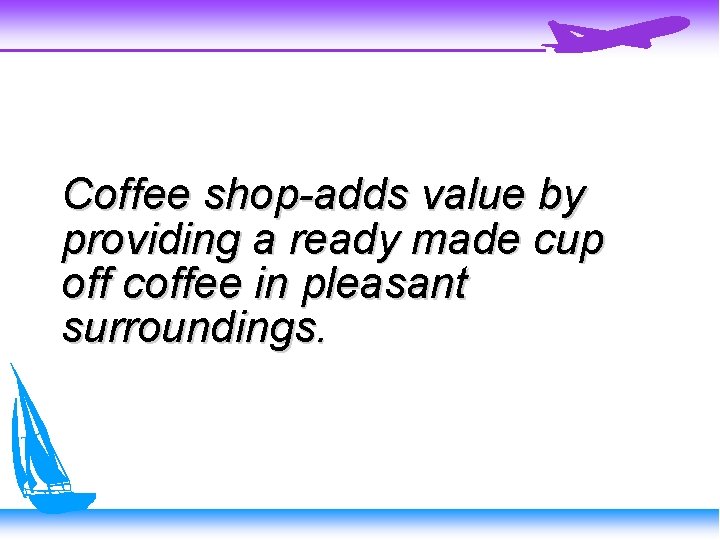 Coffee shop-adds value by providing a ready made cup off coffee in pleasant surroundings.