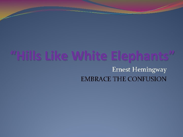 “Hills Like White Elephants” Ernest Hemingway EMBRACE THE CONFUSION 