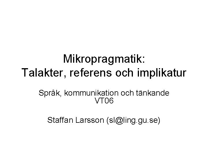 Mikropragmatik: Talakter, referens och implikatur Språk, kommunikation och tänkande VT 06 Staffan Larsson (sl@ling.