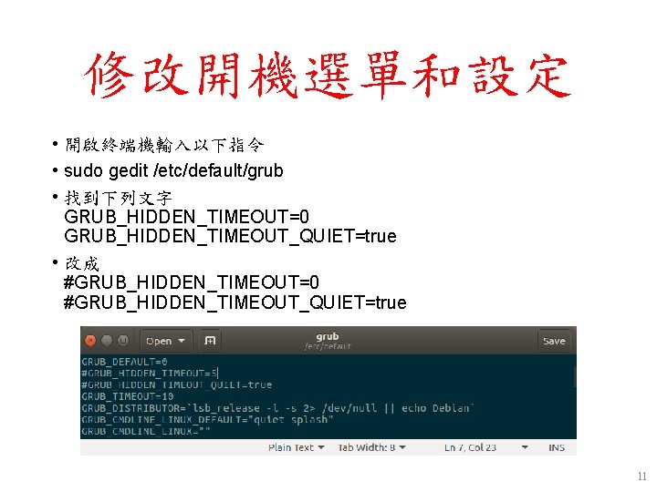 修改開機選單和設定 • 開啟終端機輸入以下指令 • sudo gedit /etc/default/grub • 找到下列文字 GRUB_HIDDEN_TIMEOUT=0 GRUB_HIDDEN_TIMEOUT_QUIET=true • 改成 #GRUB_HIDDEN_TIMEOUT=0 修改開機選單和設定 • 開啟終端機輸入以下指令 • sudo gedit /etc/default/grub • 找到下列文字 GRUB_HIDDEN_TIMEOUT=0 GRUB_HIDDEN_TIMEOUT_QUIET=true • 改成 #GRUB_HIDDEN_TIMEOUT=0