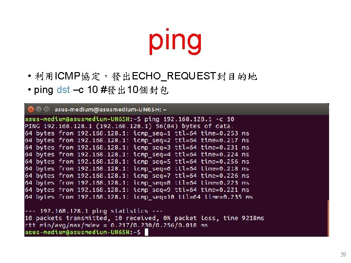 ping • 利用ICMP協定,發出ECHO_REQUEST到目的地 • ping dst –c 10 #發出 10個封包 39 ping • 利用ICMP協定,發出ECHO_REQUEST到目的地 • ping dst –c 10 #發出 10個封包 39