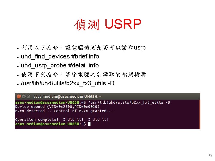 偵測 USRP ● ● ● 利用以下指令,讓電腦偵測是否可以讀取usrp uhd_find_devices #brief info uhd_usrp_probe #detail info 使用下列指令,清除電腦之前讀取的相關檔案 /usr/lib/uhd/utils/b 偵測 USRP ● ● ● 利用以下指令,讓電腦偵測是否可以讀取usrp uhd_find_devices #brief info uhd_usrp_probe #detail info 使用下列指令,清除電腦之前讀取的相關檔案 /usr/lib/uhd/utils/b