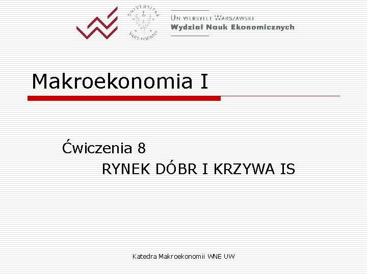 Makroekonomia I Ćwiczenia 8 RYNEK DÓBR I KRZYWA IS Katedra Makroekonomii WNE UW 