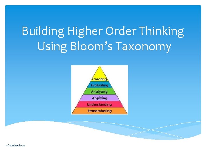 Building Higher Order Thinking Using Bloom’s Taxonomy First. School 2012 