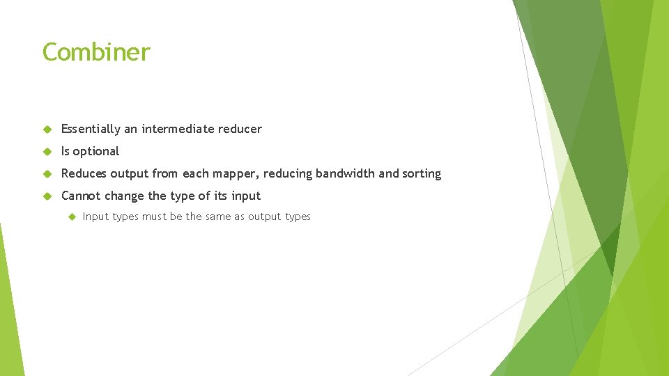 Combiner Essentially an intermediate reducer Is optional Reduces output from each mapper, reducing bandwidth Combiner Essentially an intermediate reducer Is optional Reduces output from each mapper, reducing bandwidth