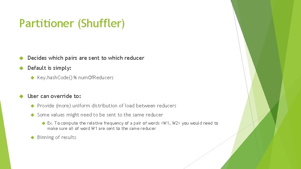 Partitioner (Shuffler) Decides which pairs are sent to which reducer Default is simply: Key. Partitioner (Shuffler) Decides which pairs are sent to which reducer Default is simply: Key.