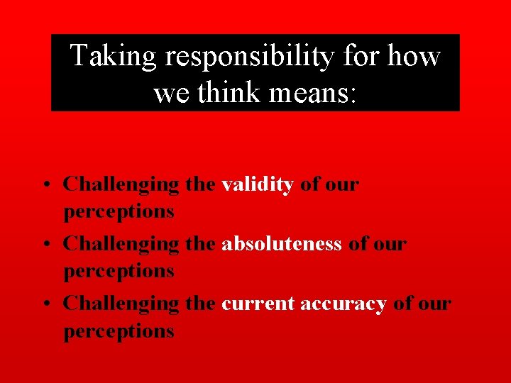 Taking responsibility for how we think means: • Challenging the validity of our perceptions