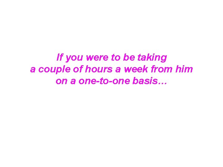 If you were to be taking a couple of hours a week from him If you were to be taking a couple of hours a week from him