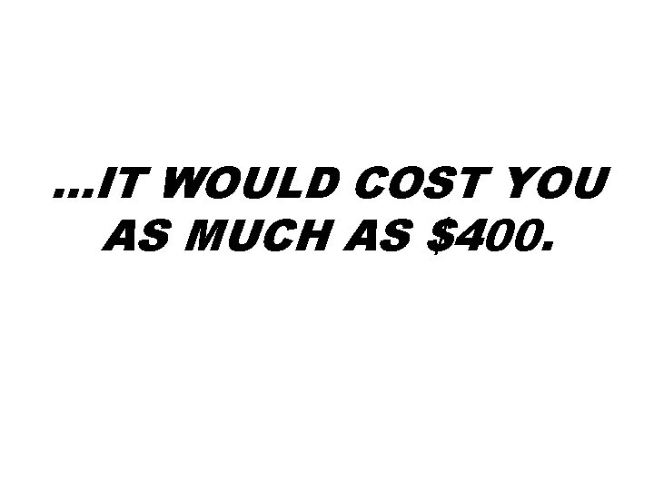 …IT WOULD COST YOU AS MUCH AS $400. …IT WOULD COST YOU AS MUCH AS $400.