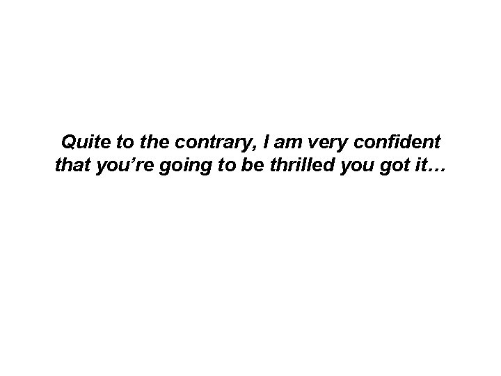 Quite to the contrary, I am very confident that you’re going to be thrilled Quite to the contrary, I am very confident that you’re going to be thrilled