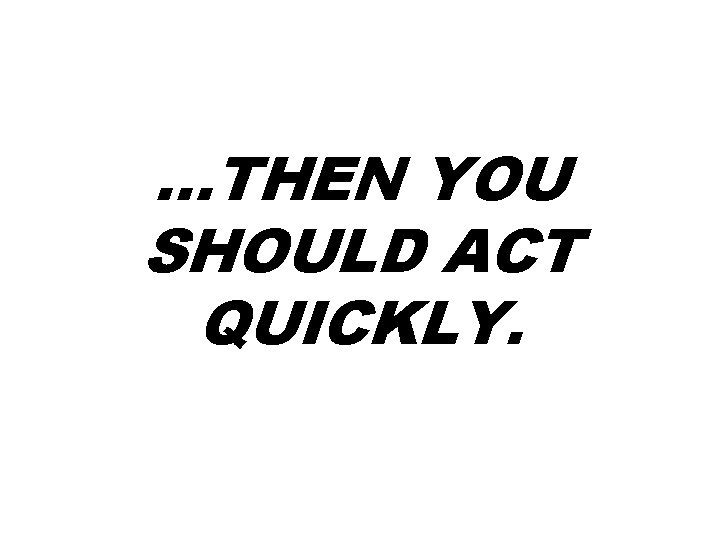 …THEN YOU SHOULD ACT QUICKLY. …THEN YOU SHOULD ACT QUICKLY.