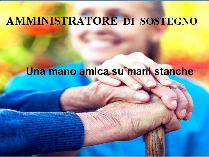 AMMINISTRATORE DI SOSTEGNO Una mano amica su mani stanche AMMINISTRATORE DI SOSTEGNO Una mano amica su mani stanche